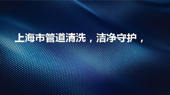上海市管道清洗，洁净守护，城市动脉新活力