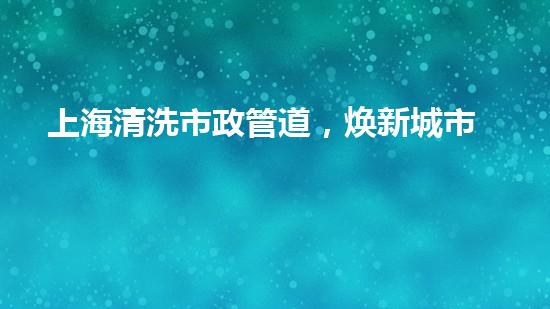 上海清洗市政管道，焕新城市血脉，洁净生活每一天