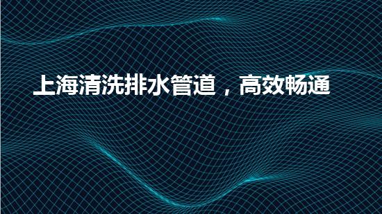 上海清洗排水管道，高效畅通城市脉络新篇章