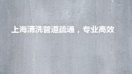 上海清洗管道疏通，专业高效，守护城市清洁畅通